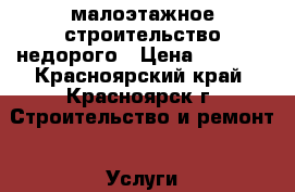 малоэтажное строительство недорого › Цена ­ 4 000 - Красноярский край, Красноярск г. Строительство и ремонт » Услуги   . Красноярский край